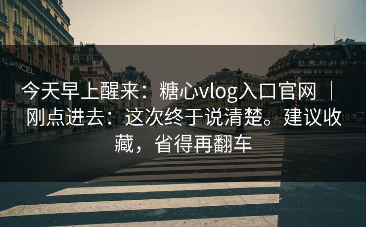 今天早上醒来：糖心vlog入口官网 ｜ 刚点进去：这次终于说清楚。建议收藏，省得再翻车