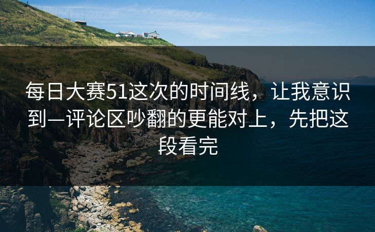 每日大赛51这次的时间线，让我意识到—评论区吵翻的更能对上，先把这段看完