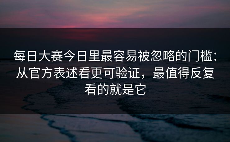 每日大赛今日里最容易被忽略的门槛：从官方表述看更可验证，最值得反复看的就是它