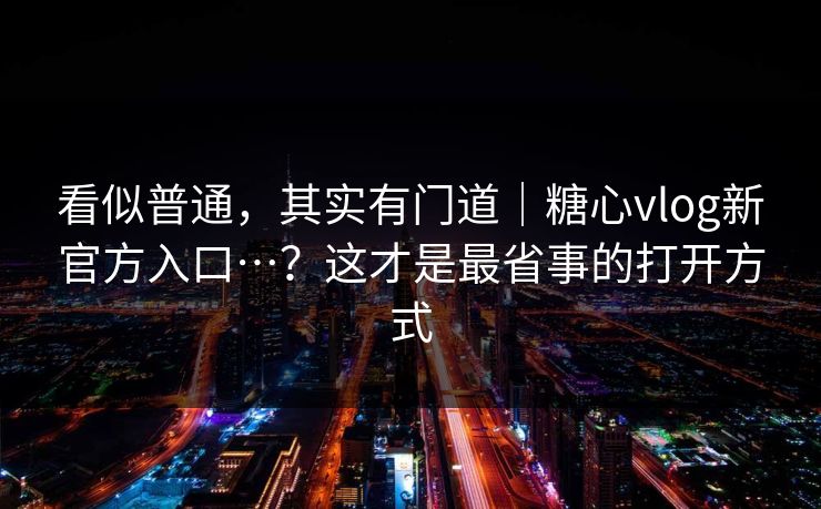 看似普通，其实有门道｜糖心vlog新官方入口…？这才是最省事的打开方式