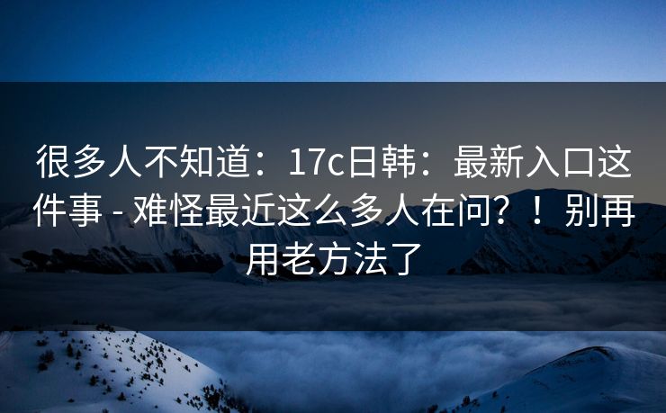 很多人不知道：17c日韩：最新入口这件事 - 难怪最近这么多人在问？！别再用老方法了