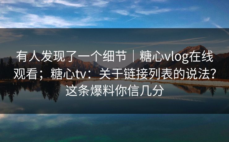 有人发现了一个细节｜糖心vlog在线观看；糖心tv：关于链接列表的说法？这条爆料你信几分