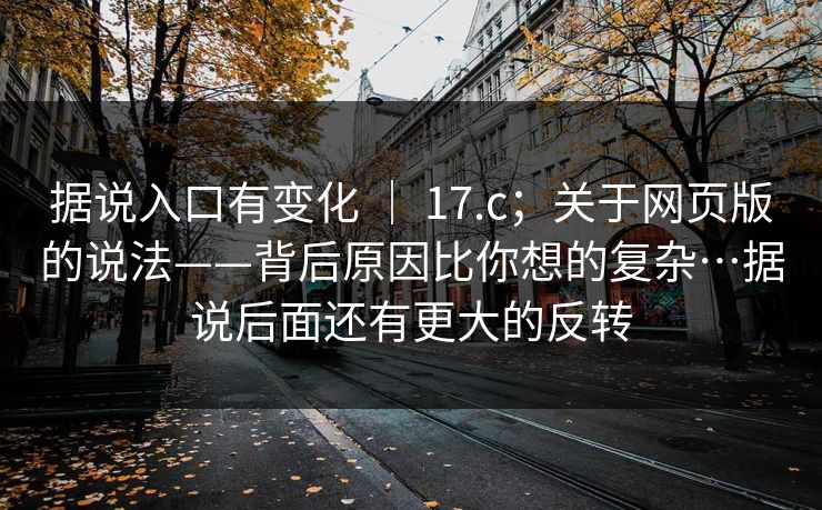 据说入口有变化 ｜ 17.c；关于网页版的说法——背后原因比你想的复杂…据说后面还有更大的反转