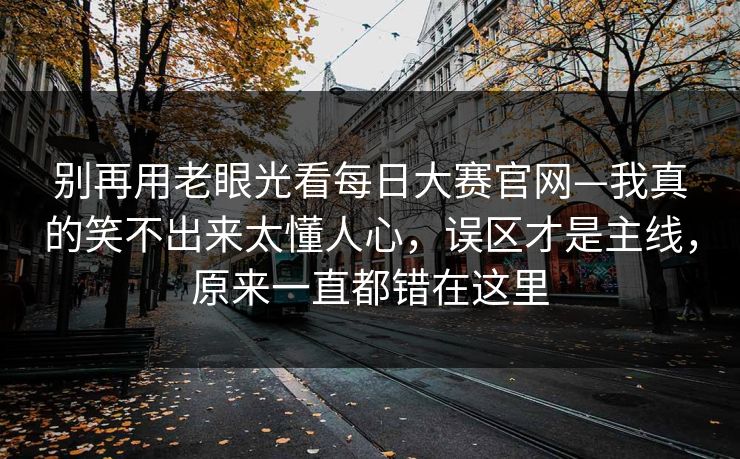 别再用老眼光看每日大赛官网—我真的笑不出来太懂人心，误区才是主线，原来一直都错在这里