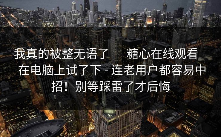 我真的被整无语了 ｜ 糖心在线观看 ｜ 在电脑上试了下 - 连老用户都容易中招！别等踩雷了才后悔