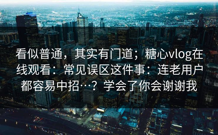 看似普通，其实有门道；糖心vlog在线观看：常见误区这件事：连老用户都容易中招…？学会了你会谢谢我