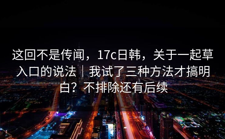 这回不是传闻，17c日韩，关于一起草入口的说法｜我试了三种方法才搞明白？不排除还有后续