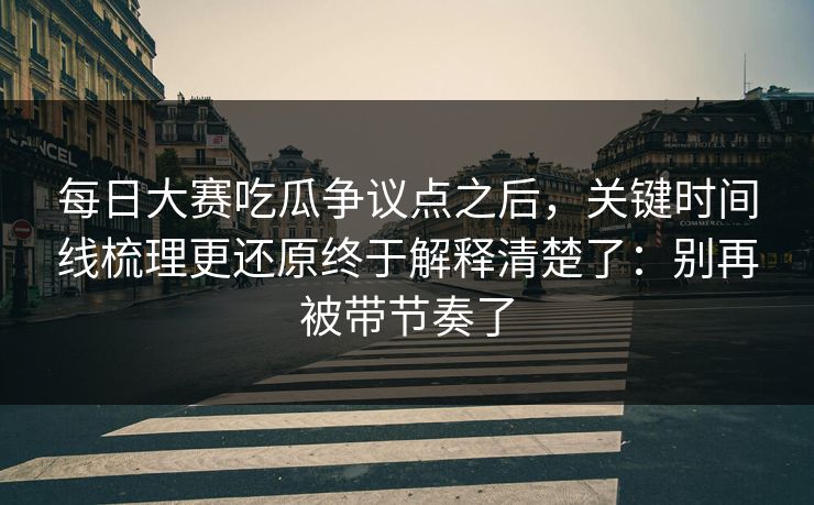 每日大赛吃瓜争议点之后，关键时间线梳理更还原终于解释清楚了：别再被带节奏了