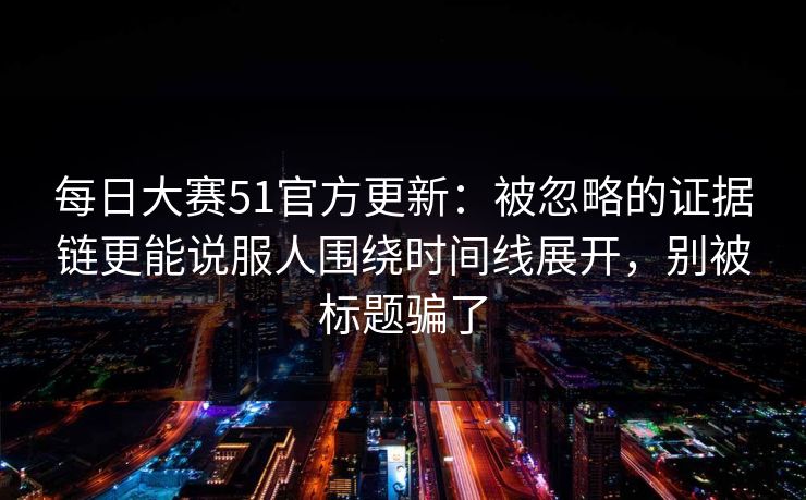 每日大赛51官方更新：被忽略的证据链更能说服人围绕时间线展开，别被标题骗了