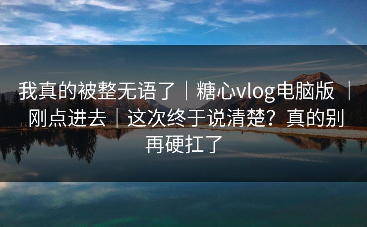 我真的被整无语了｜糖心vlog电脑版 ｜ 刚点进去｜这次终于说清楚？真的别再硬扛了