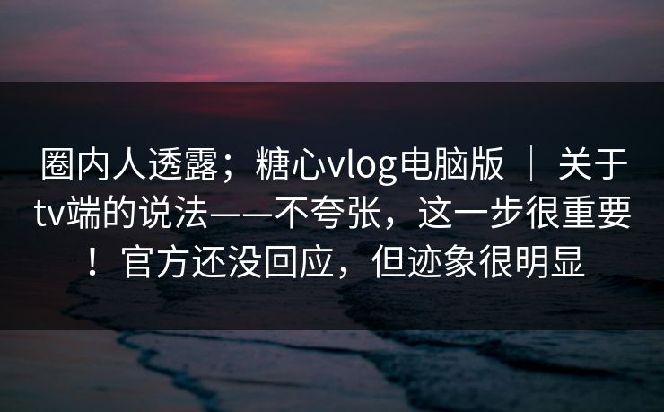 圈内人透露；糖心vlog电脑版 ｜ 关于tv端的说法——不夸张，这一步很重要！官方还没回应，但迹象很明显
