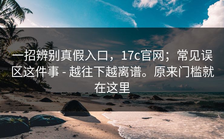 一招辨别真假入口，17c官网；常见误区这件事 - 越往下越离谱。原来门槛就在这里