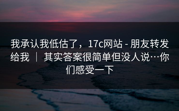 我承认我低估了，17c网站 - 朋友转发给我 ｜ 其实答案很简单但没人说…你们感受一下