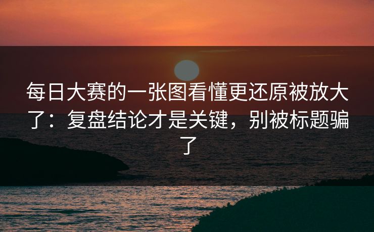 每日大赛的一张图看懂更还原被放大了：复盘结论才是关键，别被标题骗了