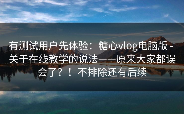 有测试用户先体验：糖心vlog电脑版 - 关于在线教学的说法——原来大家都误会了？！不排除还有后续