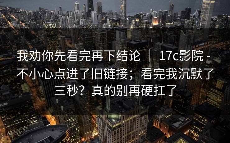 我劝你先看完再下结论 ｜ 17c影院 - 不小心点进了旧链接；看完我沉默了三秒？真的别再硬扛了