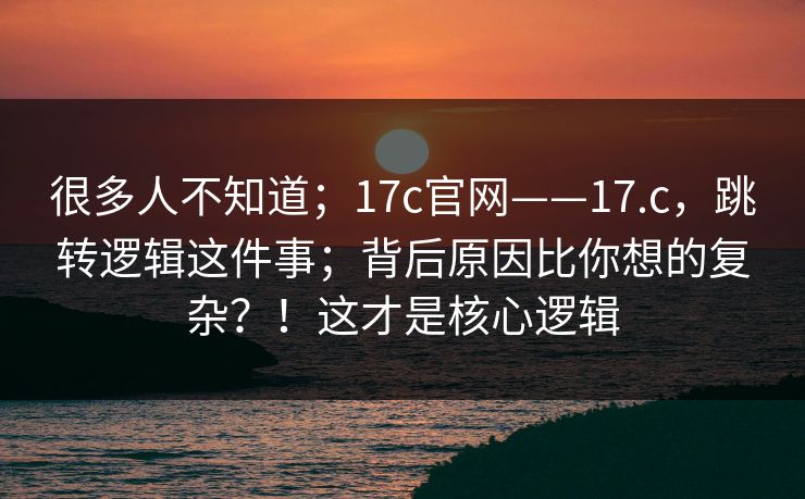 很多人不知道；17c官网——17.c，跳转逻辑这件事；背后原因比你想的复杂？！这才是核心逻辑