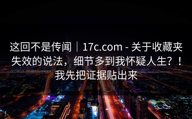 这回不是传闻｜17c.com - 关于收藏夹失效的说法，细节多到我怀疑人生？！我先把证据贴出来