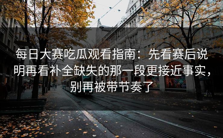 每日大赛吃瓜观看指南：先看赛后说明再看补全缺失的那一段更接近事实，别再被带节奏了
