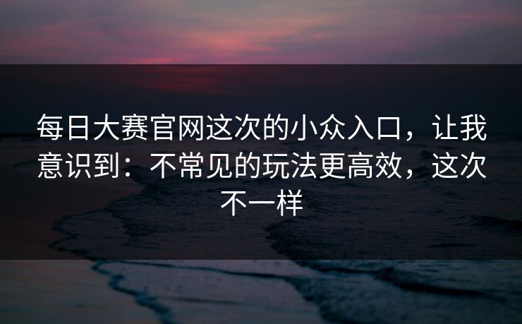 每日大赛官网这次的小众入口，让我意识到：不常见的玩法更高效，这次不一样