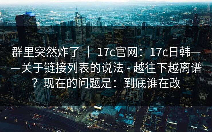 群里突然炸了 ｜ 17c官网：17c日韩——关于链接列表的说法 - 越往下越离谱？现在的问题是：到底谁在改