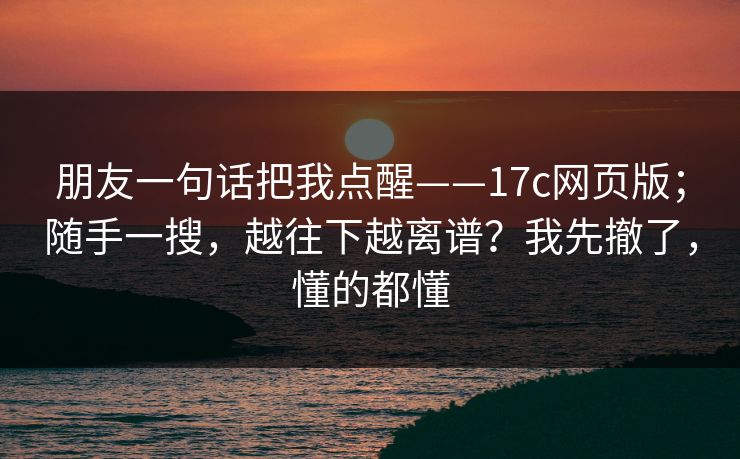 朋友一句话把我点醒——17c网页版；随手一搜，越往下越离谱？我先撤了，懂的都懂