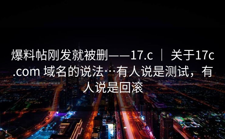 爆料帖刚发就被删——17.c ｜ 关于17c.com 域名的说法…有人说是测试，有人说是回滚