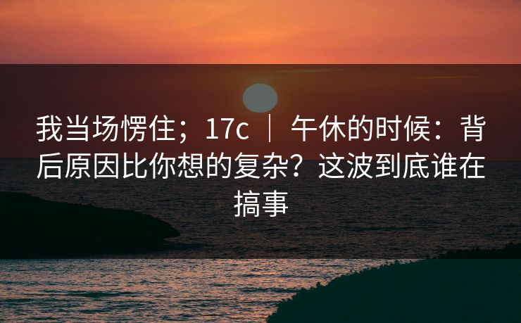 我当场愣住；17c ｜ 午休的时候：背后原因比你想的复杂？这波到底谁在搞事